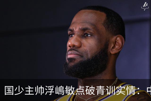 国少主帅浮嶋敏点破青训实情：中国球员天赋不差，差的是这个